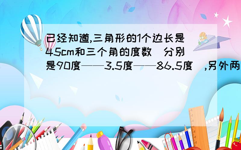 已经知道,三角形的1个边长是45cm和三个角的度数(分别是90度——3.5度——86.5度),另外两个边长是多少?注意:45CM的边在90度——3.5度上面.