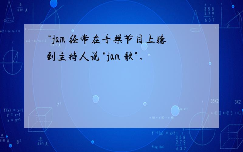 “jam 经常在音乐节目上听到主持人说“jam 歌”,