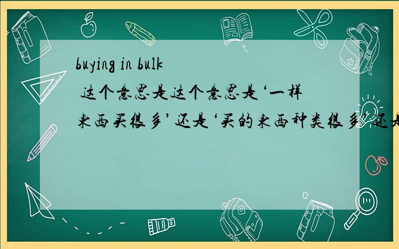 buying in bulk 这个意思是这个意思是‘一样东西买很多’还是‘买的东西种类很多’还是‘没区别’?如果是一样东西买很多’那买的东西种类很多’要怎么表达呢?