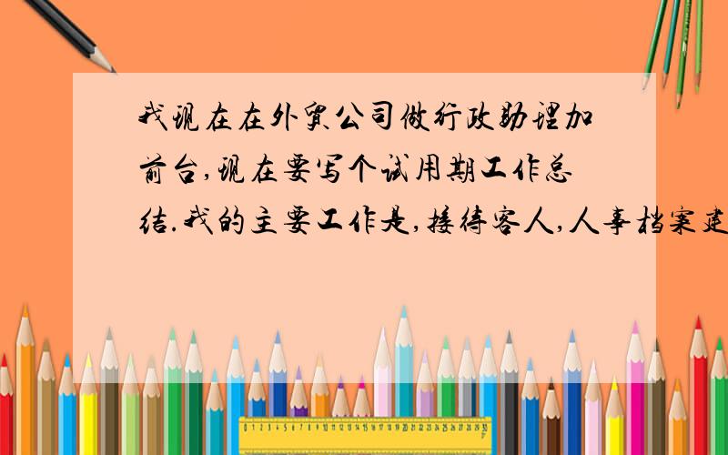 我现在在外贸公司做行政助理加前台,现在要写个试用期工作总结.我的主要工作是,接待客人,人事档案建立管理,包括给他们签来动合同.办公用品的管理,员工领取,盘点,申购等各类人事都做.麻