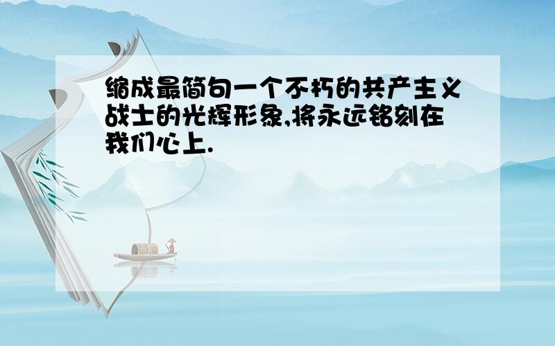 缩成最简句一个不朽的共产主义战士的光辉形象,将永远铭刻在我们心上.