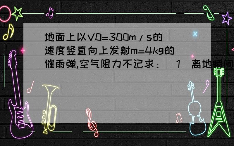 地面上以V0=300m/s的速度竖直向上发射m=4kg的催雨弹,空气阻力不记求：（1）离地瞬间的动能（2）上升至最高点所增加的重力势能（3）上升的最大高度 （g取10m／s）