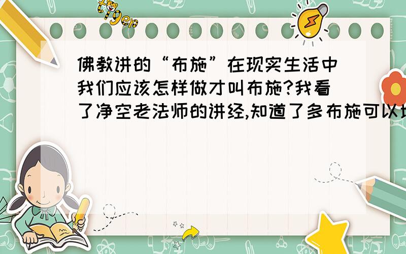 佛教讲的“布施”在现实生活中我们应该怎样做才叫布施?我看了净空老法师的讲经,知道了多布施可以增加一个人的福报,可以使自己做的恶业减少,但是我理解中的布施就是给要饭的扔两个钱