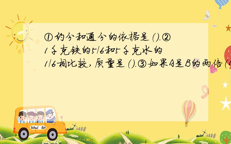 ①约分和通分的依据是（）.②1千克铁的5/6和5千克水的1/6相比较,质量是（）.③如果A是B的两倍（A不等于0）,那么A和B的最大公因数是（）,它们的最小公倍数是（）.④把一根长3米的木条截成