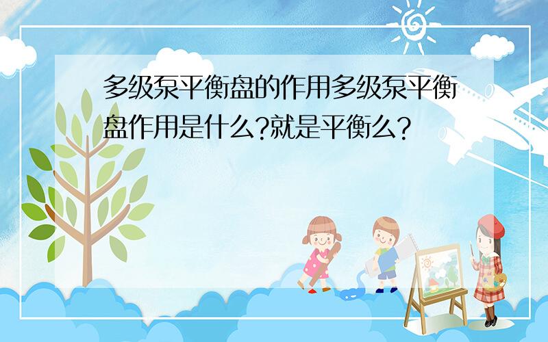 多级泵平衡盘的作用多级泵平衡盘作用是什么?就是平衡么?