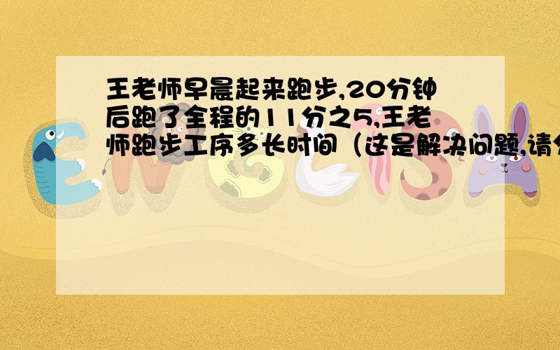 王老师早晨起来跑步,20分钟后跑了全程的11分之5,王老师跑步工序多长时间（这是解决问题,请分布计算!）对不起,是王老师跑步共需多长时间?