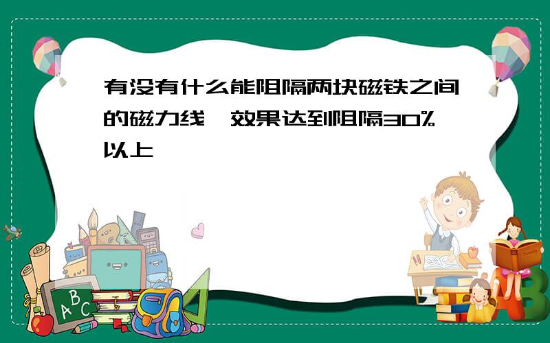 有没有什么能阻隔两块磁铁之间的磁力线,效果达到阻隔30%以上