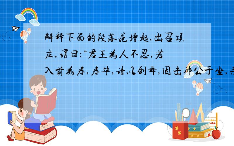 解释下面的段落范增起,出召项庄,谓曰：“君王为人不忍,若入前为寿,寿毕,请以剑舞,因击沛公于坐,杀之.不者,若属皆且为所虏.”庄则入为寿.寿毕,曰：“君王与沛公饮,军中无以为乐,请以剑