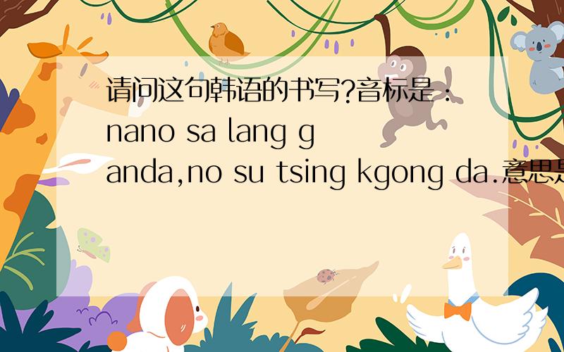 请问这句韩语的书写?音标是：nano sa lang ganda,no su tsing kgong da.意思是：我爱你,没有你我会死的.麻烦热心网友书写出来.