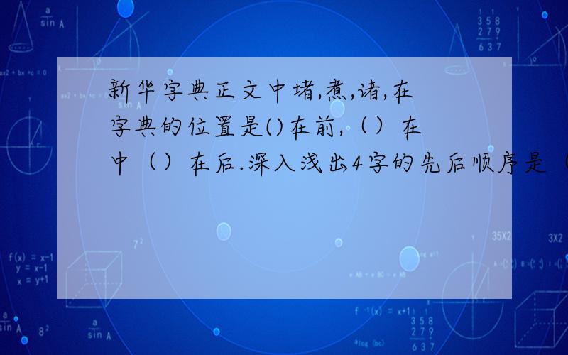 新华字典正文中堵,煮,诸,在字典的位置是()在前,（）在中（）在后.深入浅出4字的先后顺序是（ ）