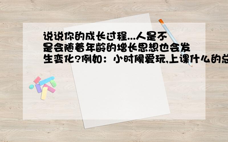 说说你的成长过程...人是不是会随着年龄的增长思想也会发生变化?例如：小时候爱玩,上课什么的总想着怎么偷懒,怎么少写作业等到了20多岁时,会怎样想?应该怎样想?成家立业时又会怎样?人