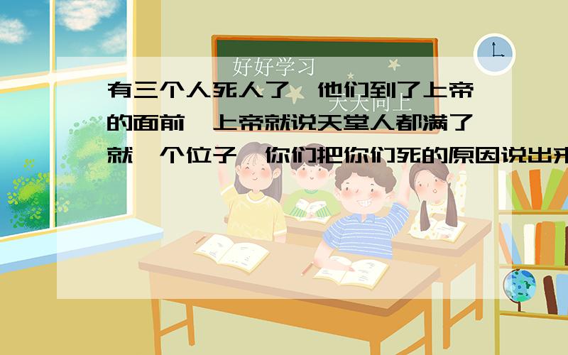 有三个人死人了,他们到了上帝的面前,上帝就说天堂人都满了就一个位子,你们把你们死的原因说出来.第一个人说我是个搞清洁的,高空作业很危险,在我作业的时候绳子突然断了,我掉在一个阳