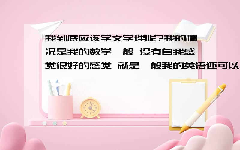 我到底应该学文学理呢?我的情况是我的数学一般 没有自我感觉很好的感觉 就是一般我的英语还可以 但是不是第一什么的 表现也不错 成绩中上我的化学也是一般 原来不错但是现在的这个老