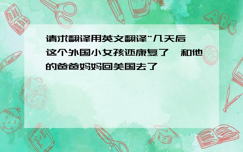 请求翻译用英文翻译“几天后,这个外国小女孩还康复了,和他的爸爸妈妈回美国去了