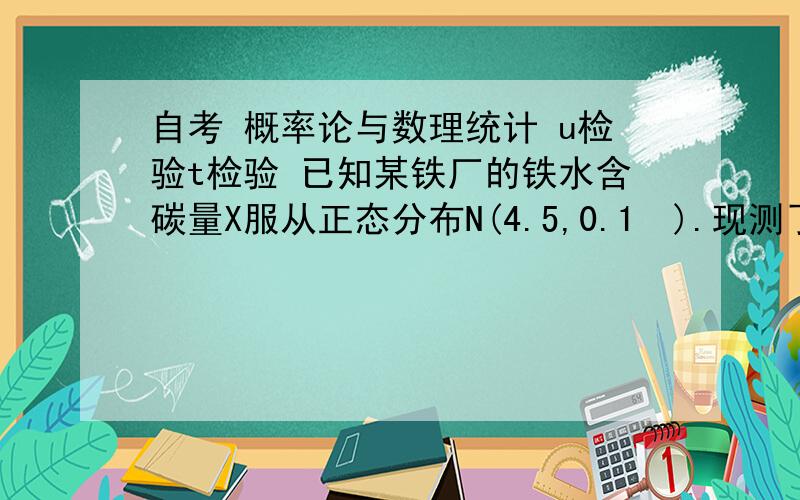 自考 概率论与数理统计 u检验t检验 已知某铁厂的铁水含碳量X服从正态分布N(4.5,0.1²).现测了16炉铁水,其平均含碳量为4.05,假定方差不变,检验水平α=0.05,可否认为现在生产的铁水含碳量仍为