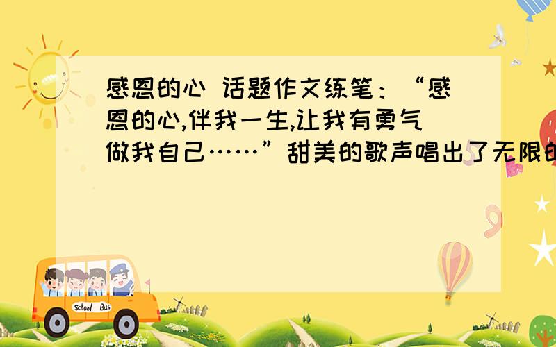 感恩的心 话题作文练笔：“感恩的心,伴我一生,让我有勇气做我自己……”甜美的歌声唱出了无限的感恩之情,由此你想到了什么?请自拟题目,写一篇文章,将心中汩汩流畅的感恩之情倾注笔端