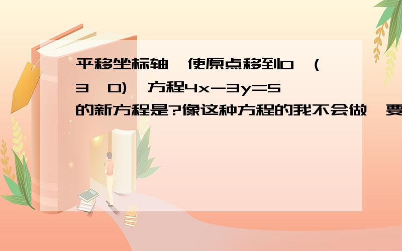 平移坐标轴,使原点移到O'(3,0),方程4x-3y=5的新方程是?像这种方程的我不会做,要怎么代入呢?谁给我讲下,