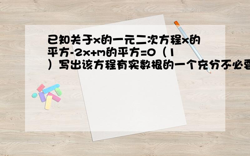 已知关于x的一元二次方程x的平方-2x+m的平方=0（1）写出该方程有实数根的一个充分不必要条件（2）写出该方程有实数根的一个必要不充分条件