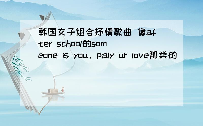 韩国女子组合抒情歌曲 像after school的someone is you、paly ur love那类的