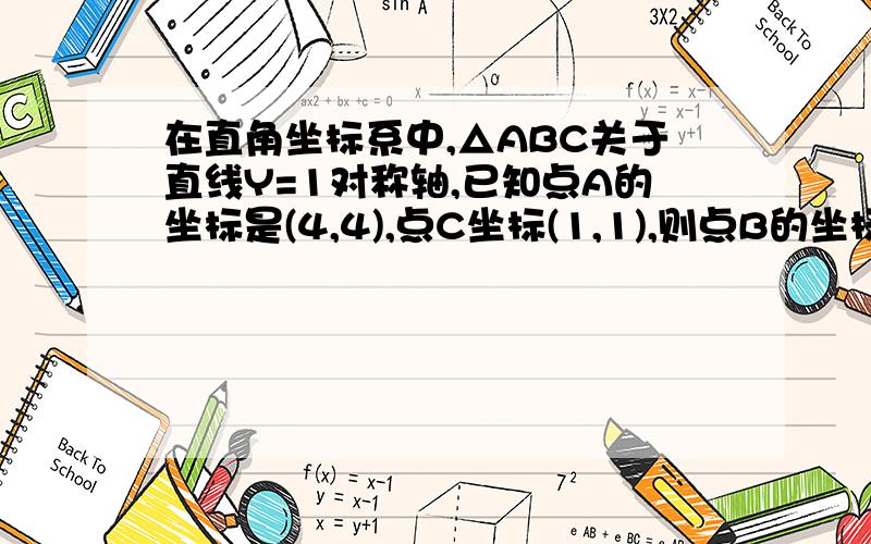 在直角坐标系中,△ABC关于直线Y=1对称轴,已知点A的坐标是(4,4),点C坐标(1,1),则点B的坐标是