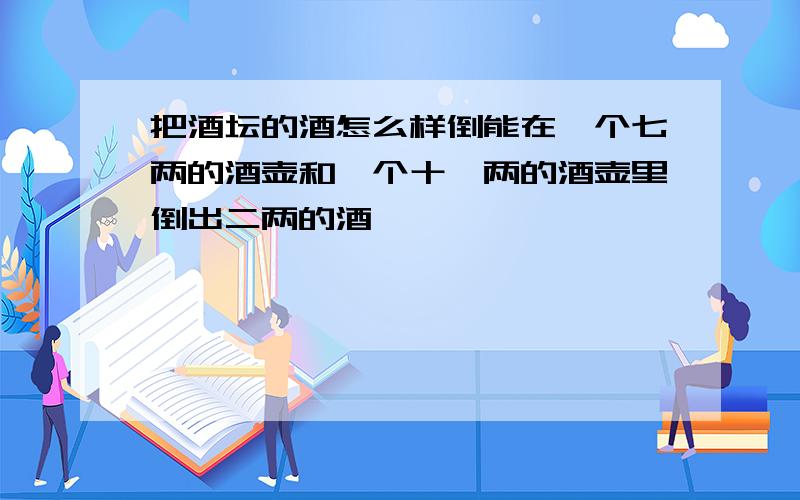 把酒坛的酒怎么样倒能在一个七两的酒壶和一个十一两的酒壶里倒出二两的酒