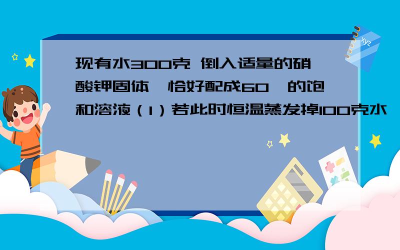 现有水300克 倒入适量的硝酸钾固体,恰好配成60℃的饱和溶液（1）若此时恒温蒸发掉100克水,则析出硝酸钾晶体多少克?（2）若再把溶液冷却至10℃,又可析出硝酸钾晶体多少克?（硝酸钾的溶解