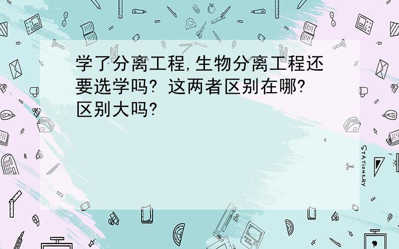 学了分离工程,生物分离工程还要选学吗? 这两者区别在哪?区别大吗?