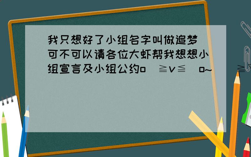 我只想好了小组名字叫做追梦 可不可以请各位大虾帮我想想小组宣言及小组公约o(≧v≦)o~\(≧▽≦)/~嘻嘻