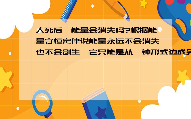 人死后,能量会消失吗?根据能量守恒定律说能量永远不会消失也不会创生,它只能是从一钟形式边成另一种形式.那么人死了,体内的能量去了哪里?