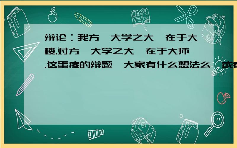 辩论：我方,大学之大,在于大楼.对方,大学之大,在于大师.这蛋疼的辩题,大家有什么想法么,或者某些人说过的一些话...分享一些吧~