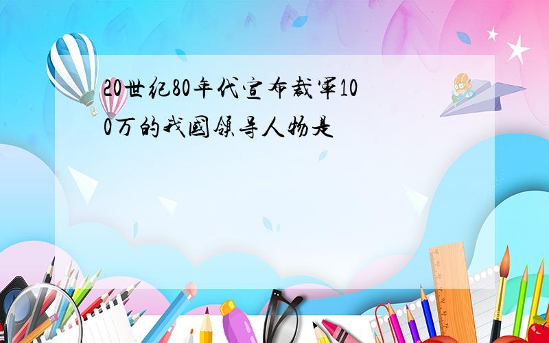 20世纪80年代宣布裁军100万的我国领导人物是