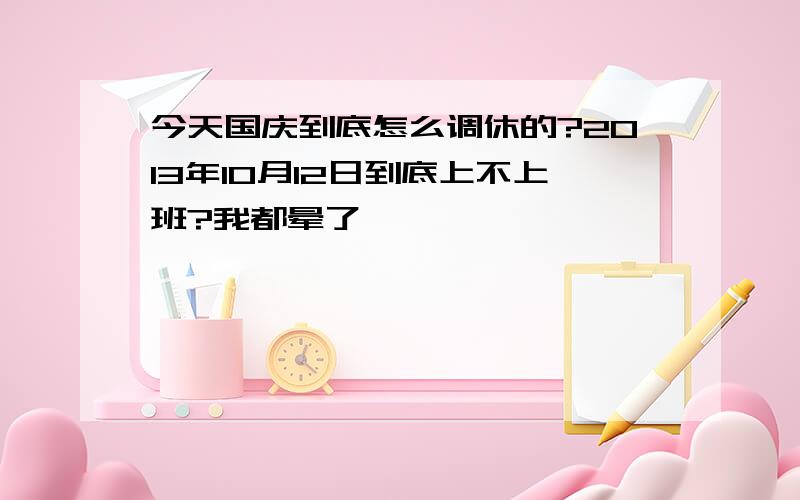 今天国庆到底怎么调休的?2013年10月12日到底上不上班?我都晕了