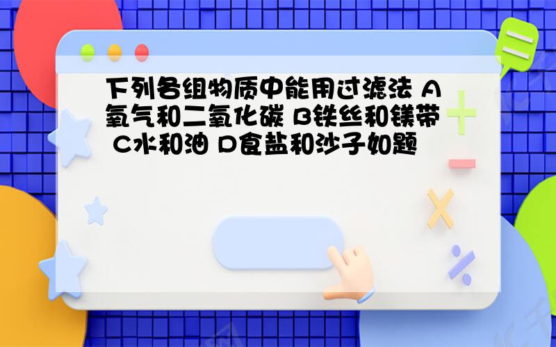 下列各组物质中能用过滤法 A氧气和二氧化碳 B铁丝和镁带 C水和油 D食盐和沙子如题