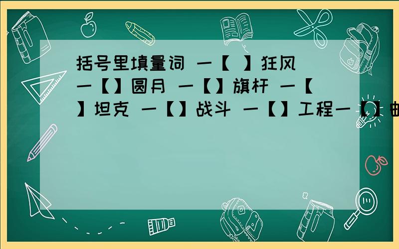 括号里填量词 一【 】狂风 一【】圆月 一【】旗杆 一【】坦克 一【】战斗 一【】工程一【】邮票 一【】对联一【】想法