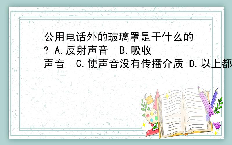 公用电话外的玻璃罩是干什么的? A.反射声音  B.吸收声音  C.使声音没有传播介质 D.以上都不对