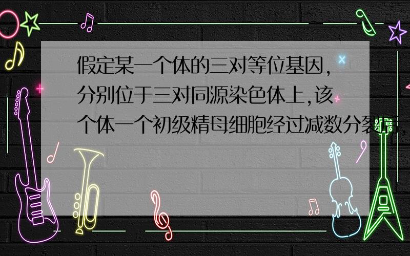 假定某一个体的三对等位基因,分别位于三对同源染色体上,该个体一个初级精母细胞经过减数分裂后,可能形成和实际生成的精子类型有（）A3和1B6和3C8和2D9和2