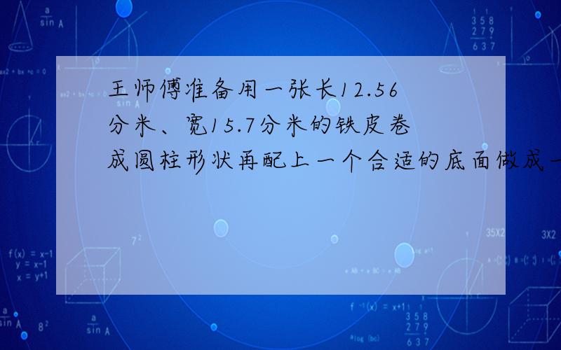 王师傅准备用一张长12.56分米、宽15.7分米的铁皮卷成圆柱形状再配上一个合适的底面做成一个水桶这个水桶的容积是多少立方分米?还可能是多少?（结果精确到百分位）（接缝处不算）