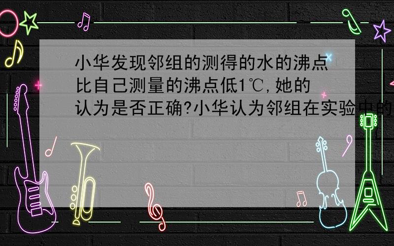 小华发现邻组的测得的水的沸点比自己测量的沸点低1℃,她的认为是否正确?小华认为邻组在实验中的温度计的玻璃泡碰到了烧杯底部所造成的.她的认为是否正确?我写的是不正确...但我就是