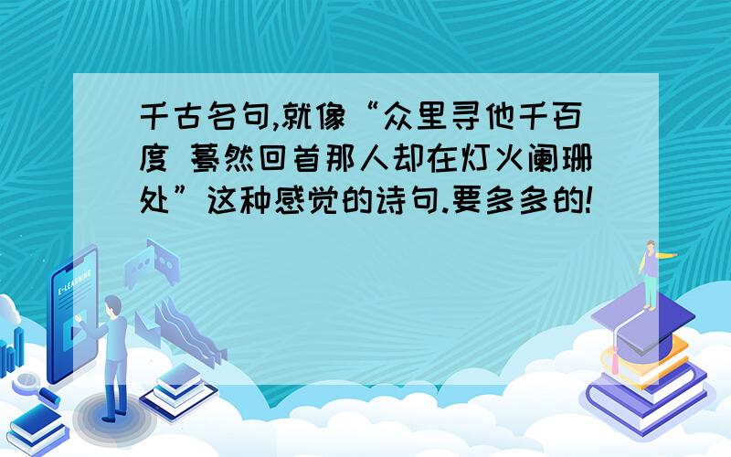 千古名句,就像“众里寻他千百度 蓦然回首那人却在灯火阑珊处”这种感觉的诗句.要多多的!