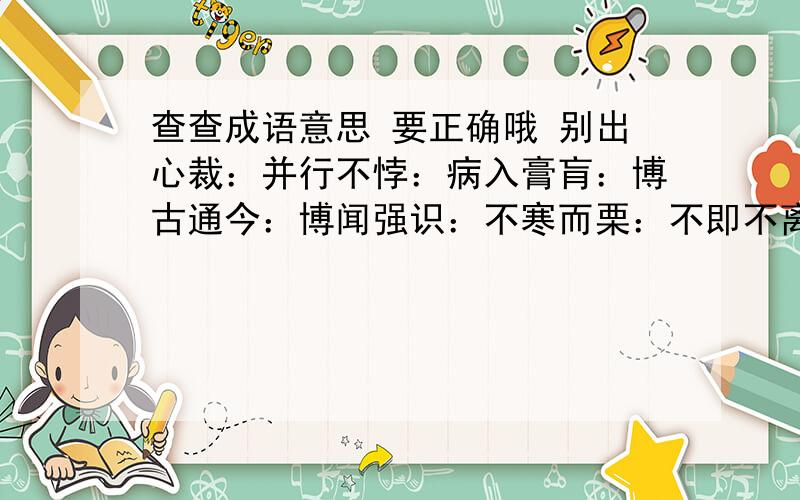 查查成语意思 要正确哦 别出心裁：并行不悖：病入膏肓：博古通今：博闻强识：不寒而栗：不即不离：不经之谈：不绝如缕：不可思议：不落窠臼：才华横溢：残羹冷炙：仓皇失措：沧海