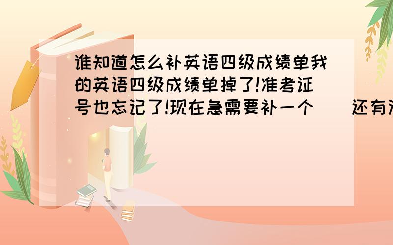 谁知道怎么补英语四级成绩单我的英语四级成绩单掉了!准考证号也忘记了!现在急需要补一个``还有没有办法补啊?怎么补啊?急的恼火啊!GGJJ们救救俺吧?