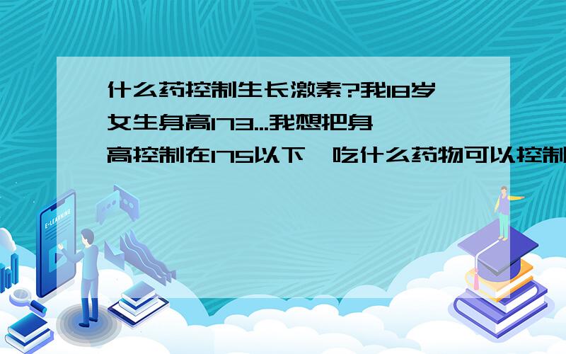 什么药控制生长激素?我18岁女生身高173...我想把身高控制在175以下…吃什么药物可以控制身高?请不要说什么长高了好…做模特之类的…我只是一个普通人