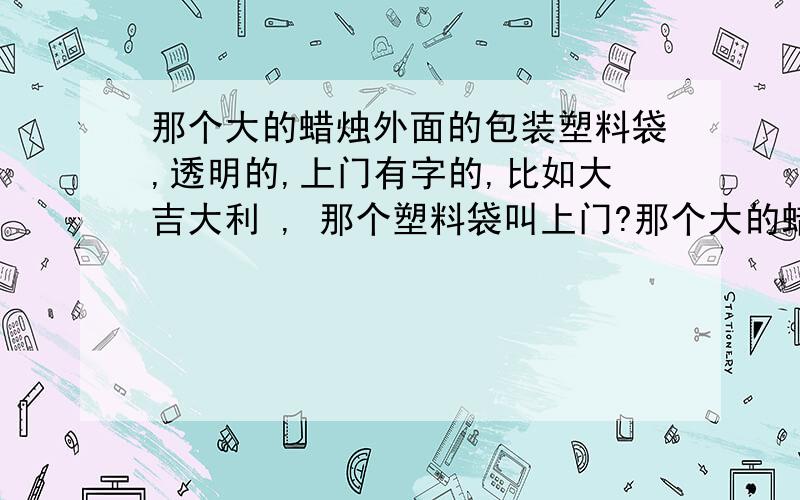 那个大的蜡烛外面的包装塑料袋,透明的,上门有字的,比如大吉大利 , 那个塑料袋叫上门?那个大的蜡烛外面的包装塑料袋,透明的,上门有字的,比如大吉大利,  那个塑料袋叫上门?谢谢!做那个贵