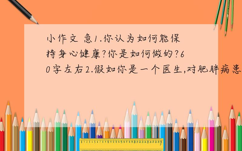 小作文 急1.你认为如何能保持身心健康?你是如何做的?60字左右2.假如你是一个医生,对肥胖病患者提出一些饮食,卫生,运动等方面的建议 80字左右