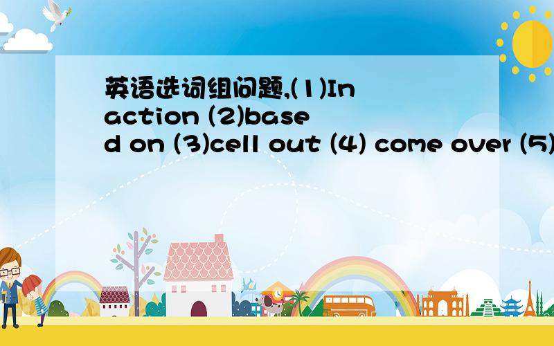 英语选词组问题,(1)In action (2)based on (3)cell out (4) come over (5)in any case (6)as though (7) take out (8)turn back1.The stones had three sons.Two of whom were killed( )during world war II.2.He spoke( )he knew all about our plans when in f