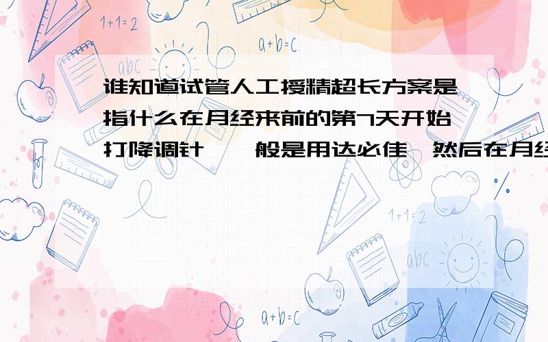 谁知道试管人工授精超长方案是指什么在月经来前的第7天开始打降调针,一般是用达必佳,然后在月经的第二天抽血化验,可化验结果制定你的促排方案.“童-梦-无-忧-网”是一个非常不错的试