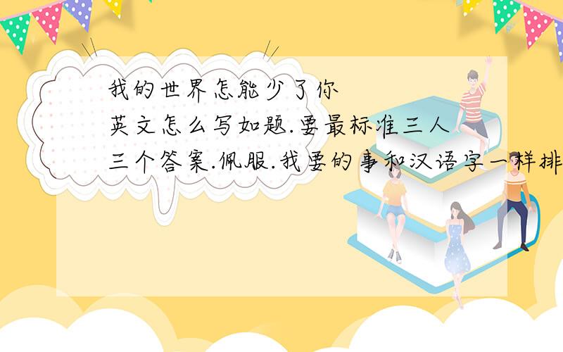 我的世界怎能少了你     英文怎么写如题.要最标准三人三个答案.佩服.我要的事和汉语字一样排列.一个意思.求高手