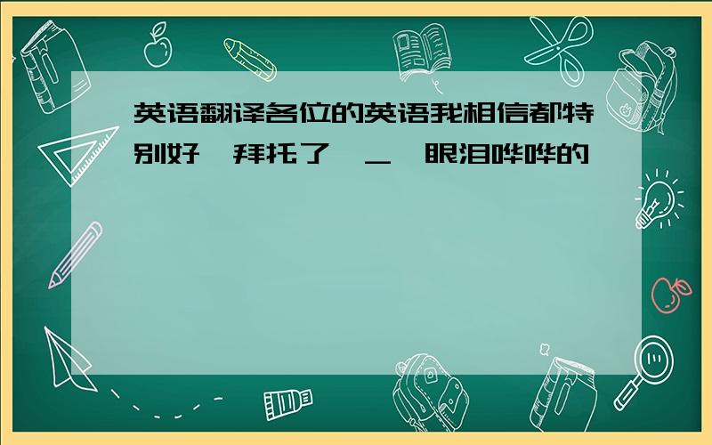 英语翻译各位的英语我相信都特别好,拜托了*_*眼泪哗哗的