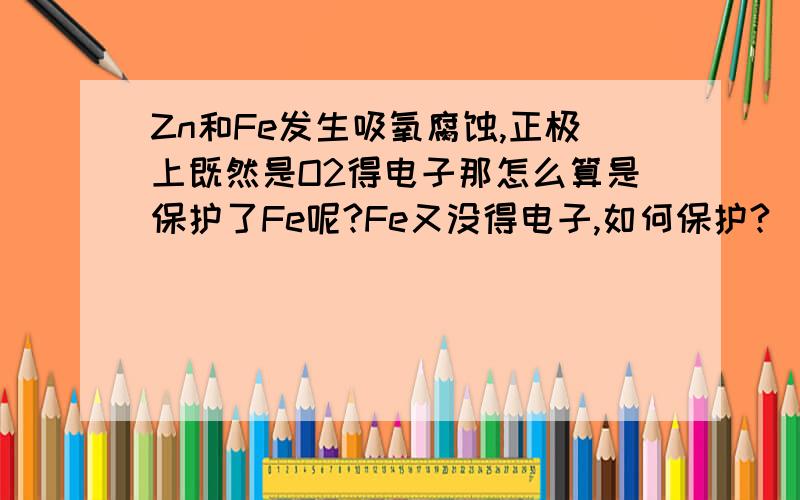 Zn和Fe发生吸氧腐蚀,正极上既然是O2得电子那怎么算是保护了Fe呢?Fe又没得电子,如何保护?