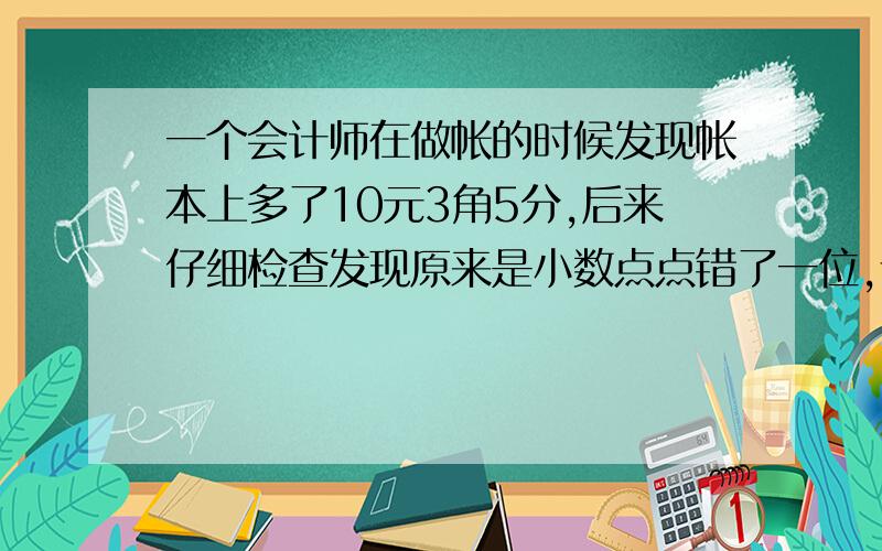 一个会计师在做帐的时候发现帐本上多了10元3角5分,后来仔细检查发现原来是小数点点错了一位,请问正确的帐目是多少?